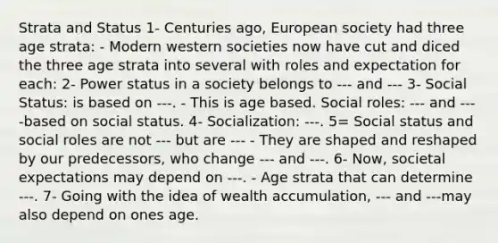 Strata and Status 1- Centuries ago, European society had three age strata: - Modern western societies now have cut and diced the three age strata into several with roles and expectation for each: 2- Power status in a society belongs to --- and --- 3- Social Status: is based on ---. - This is age based. Social roles: --- and ----based on social status. 4- Socialization: ---. 5= Social status and social roles are not --- but are --- - They are shaped and reshaped by our predecessors, who change --- and ---. 6- Now, societal expectations may depend on ---. - Age strata that can determine ---. 7- Going with the idea of wealth accumulation, --- and ---may also depend on ones age.