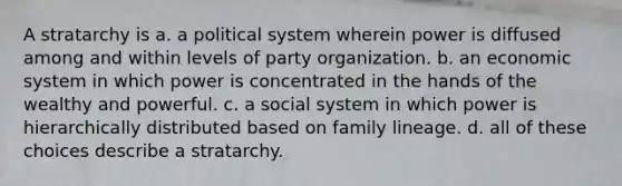 A stratarchy is a. a political system wherein power is diffused among and within levels of party organization. b. an economic system in which power is concentrated in the hands of the wealthy and powerful. c. a social system in which power is hierarchically distributed based on family lineage. d. all of these choices describe a stratarchy.