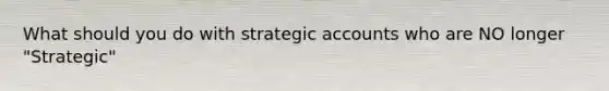 What should you do with strategic accounts who are NO longer "Strategic"