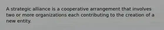 A strategic alliance is a cooperative arrangement that involves two or more organizations each contributing to the creation of a new entity.