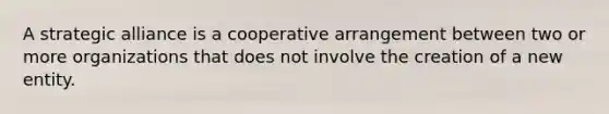 A strategic alliance is a cooperative arrangement between two or more organizations that does not involve the creation of a new entity.