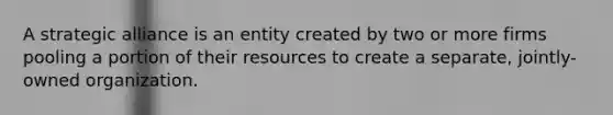 A strategic alliance is an entity created by two or more firms pooling a portion of their resources to create a separate, jointly-owned organization.