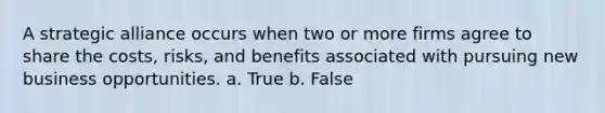 A strategic alliance occurs when two or more firms agree to share the costs, risks, and benefits associated with pursuing new business opportunities. a. True b. False