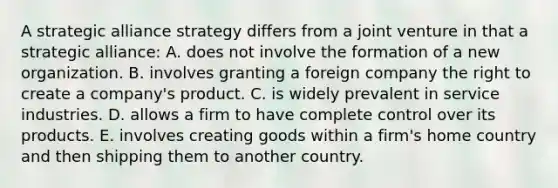 A strategic alliance strategy differs from a joint venture in that a strategic alliance: A. does not involve the formation of a new organization. B. involves granting a foreign company the right to create a company's product. C. is widely prevalent in service industries. D. allows a firm to have complete control over its products. E. involves creating goods within a firm's home country and then shipping them to another country.