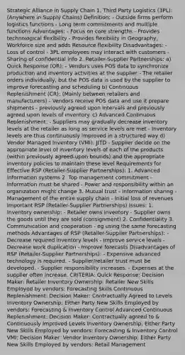 Strategic Alliance in Supply Chain 1. Third Party Logistics (3PL): (Anywhere in Supply Chains) Definition: - Outside firms perform logistics functions - Long term commitments and multiple functions Advantages: - Focus on core strengths - Provides technological flexibility - Provides flexibility in Geography, Workforce size and adds Resource flexibility Disadvantages: - Loss of control - 3PL employees may interact with customers - Sharing of confidential info 2. Retailer-Supplier Partnerships: a) Quick Response (QR): - Vendors uses POS data to synchronize production and inventory activities at the supplier - The retailer orders individually, but the POS data is used by the supplier to improve forecasting and scheduling b) Continuous Replenishment (CR): (Mainly between retailers and manufacturers) - Vendors receive POS data and use it prepare shipments - previously agreed upon intervals and previously agreed upon levels of inventory. c) Advanced Continuous Replenishment: - Suppliers may gradually decrease inventory levels at the retailer as long as service levels are met - Inventory levels are thus continuously improved in a structured way d) Vendor Managed Inventory (VMI): JITD - Supplier decide on the appropriate level of inventory levels of each of the products (within previously agreed-upon bounds) and the appropriate inventory policies to maintain these level Requirements for Effective RSP (Retailer-Supplier Partnerships): 1. Advanced information systems 2. Top management commitment - Information must be shared - Power and responsibility within an organization might change 3. Mutual trust - Information sharing - Management of the entire supply chain - Initial loss of revenues Important RSP (Retailer-Supplier Partnerships) Issues: 1. Inventory ownership: - Retailer owns inventory - Supplier owns the goods until they are sold (consignment) 2. Confidentiality 3. Communication and cooperation - eg using the same forecasting methods Advantages of RSP (Retailer-Supplier Partnerships): - Decrease required inventory levels - Improve service levels - Decrease work duplication - Improve forecasts Disadvantages of RSP (Retailer-Supplier Partnerships): - Expensive advanced technology is required. - Supplier/retailer trust must be developed. - Supplier responsibility increases. - Expenses at the supplier often increase. CRITERIA: Quick Response: Decision Maker: Retailer Inventory Ownership: Retailer New Skills Employed by vendors: Forecasting Skills Continuous Replenishment: Decision Maker: Contractually Agreed to Levels Inventory Ownership: Either Party New Skills Employed by vendors: Forecasting & Inventory Control Advanced Continuous Replenishment: Decision Maker: Contractually agreed to & Continuously Improved Levels Inventory Ownership: Either Party New Skills Employed by vendors: Forecasting & Inventory Control VMI: Decision Maker: Vendor Inventory Ownership: Either Party New Skills Employed by vendors: Retail Management