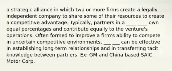 a strategic alliance in which two or more firms create a legally independent company to share some of their resources to create a competitive advantage. Typically, partners in a ____ ____ own equal percentages and contribute equally to the venture's operations. Often formed to improve a firm's ability to compete in uncertain competitive environments, ___ ___ can be effective in establishing long-term relationships and in transferring tacit knowledge between partners. Ex: GM and China based SAIC Motor Corp.