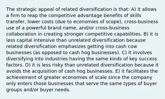 The strategic appeal of related diversification is that: A) it allows a firm to reap the competitive advantage benefits of skills transfer, lower costs (due to economies of scope), cross-business use of a powerful brand name, and/or cross-business collaboration in creating stronger competitive capabilities. B) it is less capital intensive than unrelated diversification because related diversification emphasizes getting into cash cow businesses (as opposed to cash hog businesses). C) it involves diversifying into industries having the same kinds of key success factors. D) it is less risky than unrelated diversification because it avoids the acquisition of cash hog businesses. E) it facilitates the achievement of greater economies of scale since the company only enters those businesses that serve the same types of buyer groups and/or buyer needs.