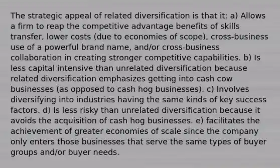 The strategic appeal of related diversification is that it: a) Allows a firm to reap the competitive advantage benefits of skills transfer, lower costs (due to economies of scope), cross-business use of a powerful brand name, and/or cross-business collaboration in creating stronger competitive capabilities. b) Is less capital intensive than unrelated diversification because related diversification emphasizes getting into cash cow businesses (as opposed to cash hog businesses). c) Involves diversifying into industries having the same kinds of key success factors. d) Is less risky than unrelated diversification because it avoids the acquisition of cash hog businesses. e) facilitates the achievement of greater economies of scale since the company only enters those businesses that serve the same types of buyer groups and/or buyer needs.