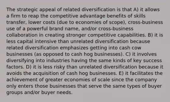 The strategic appeal of related diversification is that A) it allows a firm to reap the competitive advantage benefits of skills transfer, lower costs (due to economies of scope), cross-business use of a powerful brand name, and/or cross-business collaboration in creating stronger competitive capabilities. B) it is less capital intensive than unrelated diversification because related diversification emphasizes getting into cash cow businesses (as opposed to cash hog businesses). C) it involves diversifying into industries having the same kinds of key success factors. D) it is less risky than unrelated diversification because it avoids the acquisition of cash hog businesses. E) it facilitates the achievement of greater economies of scale since the company only enters those businesses that serve the same types of buyer groups and/or buyer needs.