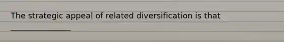 The strategic appeal of related diversification is that _______________