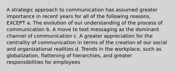 A strategic approach to communication has assumed greater importance in recent years for all of the following reasons, EXCEPT a. The evolution of our understanding of the process of communication b. A move to text messaging as the dominant channel of communication c. A greater appreciation for the centrality of communication in terms of the creation of our social and organizational realities d. Trends in the workplace, such as globalization, flattening of hierarchies, and greater responsibilities for employees