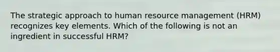 The strategic approach to human resource management (HRM) recognizes key elements. Which of the following is not an ingredient in successful HRM?