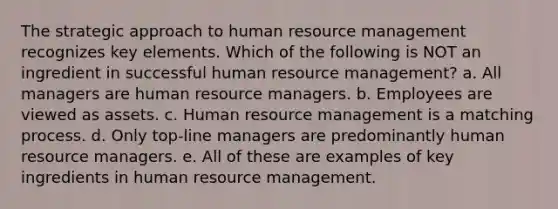 The strategic approach to human resource management recognizes key elements. Which of the following is NOT an ingredient in successful human resource management? a. All managers are human resource managers. b. Employees are viewed as assets. c. Human resource management is a matching process. d. Only top-line managers are predominantly human resource managers. e. All of these are examples of key ingredients in human resource management.