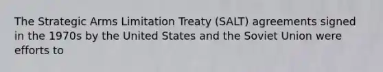 The Strategic Arms Limitation Treaty (SALT) agreements signed in the 1970s by the United States and the Soviet Union were efforts to