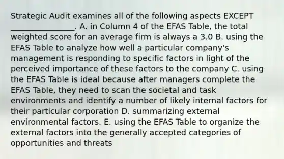 Strategic Audit examines all of the following aspects EXCEPT​ ________________. A. in Column 4 of the EFAS​ Table, the total weighted score for an average firm is always a 3.0 B. using the EFAS Table to analyze how well a particular​ company's management is responding to specific factors in light of the perceived importance of these factors to the company C. using the EFAS Table is ideal because after managers complete the EFAS​ Table, they need to scan the societal and task environments and identify a number of likely internal factors for their particular corporation D. summarizing external environmental factors. E. using the EFAS Table to organize the external factors into the generally accepted categories of opportunities and threats