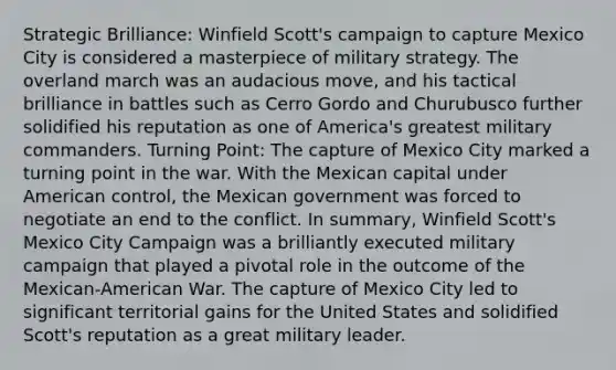 Strategic Brilliance: Winfield Scott's campaign to capture Mexico City is considered a masterpiece of military strategy. The overland march was an audacious move, and his tactical brilliance in battles such as Cerro Gordo and Churubusco further solidified his reputation as one of America's greatest military commanders. Turning Point: The capture of Mexico City marked a turning point in the war. With the Mexican capital under American control, the Mexican government was forced to negotiate an end to the conflict. In summary, Winfield Scott's Mexico City Campaign was a brilliantly executed military campaign that played a pivotal role in the outcome of the Mexican-American War. The capture of Mexico City led to significant territorial gains for the United States and solidified Scott's reputation as a great military leader.