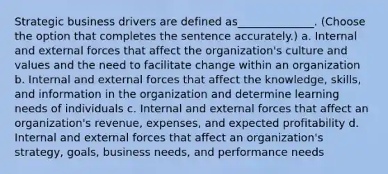 Strategic business drivers are defined as______________. (Choose the option that completes the sentence accurately.) a. Internal and external forces that affect the organization's culture and values and the need to facilitate change within an organization b. Internal and external forces that affect the knowledge, skills, and information in the organization and determine learning needs of individuals c. Internal and external forces that affect an organization's revenue, expenses, and expected profitability d. Internal and external forces that affect an organization's strategy, goals, business needs, and performance needs