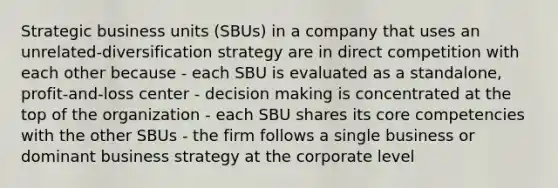 Strategic business units (SBUs) in a company that uses an unrelated-diversification strategy are in direct competition with each other because - each SBU is evaluated as a standalone, profit-and-loss center - decision making is concentrated at the top of the organization - each SBU shares its core competencies with the other SBUs - the firm follows a single business or dominant business strategy at the corporate level