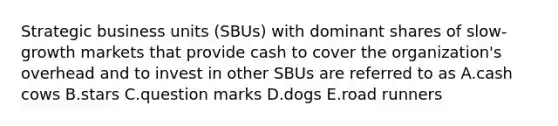 Strategic business units (SBUs) with dominant shares of slow-growth markets that provide cash to cover the organization's overhead and to invest in other SBUs are referred to as A.cash cows B.stars C.question marks D.dogs E.road runners