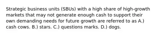 Strategic business units (SBUs) with a high share of high-growth markets that may not generate enough cash to support their own demanding needs for future growth are referred to as A.) cash cows. B.) stars. C.) questions marks. D.) dogs.