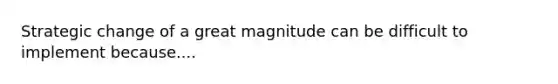 Strategic change of a great magnitude can be difficult to implement because....