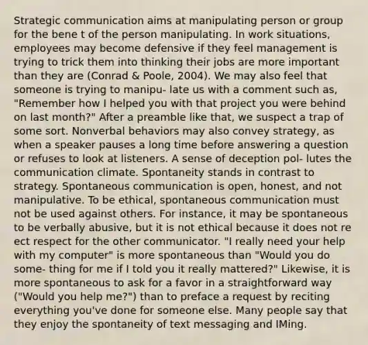 Strategic communication aims at manipulating person or group for the bene t of the person manipulating. In work situations, employees may become defensive if they feel management is trying to trick them into thinking their jobs are more important than they are (Conrad & Poole, 2004). We may also feel that someone is trying to manipu- late us with a comment such as, "Remember how I helped you with that project you were behind on last month?" After a preamble like that, we suspect a trap of some sort. Nonverbal behaviors may also convey strategy, as when a speaker pauses a long time before answering a question or refuses to look at listeners. A sense of deception pol- lutes the communication climate. Spontaneity stands in contrast to strategy. Spontaneous communication is open, honest, and not manipulative. To be ethical, spontaneous communication must not be used against others. For instance, it may be spontaneous to be verbally abusive, but it is not ethical because it does not re ect respect for the other communicator. "I really need your help with my computer" is more spontaneous than "Would you do some- thing for me if I told you it really mattered?" Likewise, it is more spontaneous to ask for a favor in a straightforward way ("Would you help me?") than to preface a request by reciting everything you've done for someone else. Many people say that they enjoy the spontaneity of text messaging and IMing.