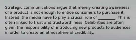 Strategic communications argue that merely creating awareness of a product is not enough to entice consumers to purchase it. Instead, the media have to play a crucial role of _________. This is often linked to trust and trustworthiness. Celebrities are often given the responsibility of introducing new products to audiences in order to create an atmosphere of credibility.