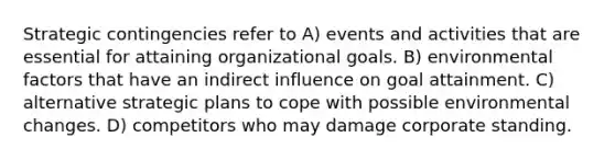 Strategic contingencies refer to A) events and activities that are essential for attaining organizational goals. B) environmental factors that have an indirect influence on goal attainment. C) alternative strategic plans to cope with possible environmental changes. D) competitors who may damage corporate standing.