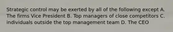 Strategic control may be exerted by all of the following except A. The firms Vice President B. Top managers of close competitors C. individuals outside the top management team D. The CEO