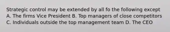 Strategic control may be extended by all fo the following except A. The firms Vice President B. Top managers of close competitors C. Individuals outside the top management team D. The CEO