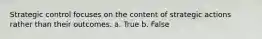 Strategic control focuses on the content of strategic actions rather than their outcomes. a. True b. False