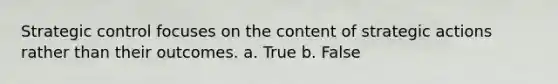 Strategic control focuses on the content of strategic actions rather than their outcomes. a. True b. False