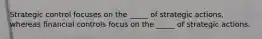 Strategic control focuses on the _____ of strategic actions, whereas financial controls focus on the _____ of strategic actions.
