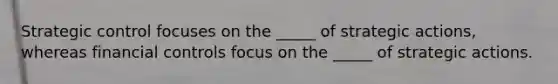 Strategic control focuses on the _____ of strategic actions, whereas financial controls focus on the _____ of strategic actions.