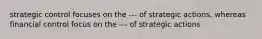 strategic control focuses on the --- of strategic actions, whereas financial control focus on the --- of strategic actions