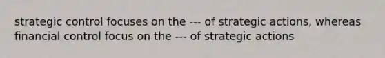 strategic control focuses on the --- of strategic actions, whereas financial control focus on the --- of strategic actions