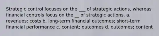 Strategic control focuses on the ___ of strategic actions, whereas financial controls focus on the __ of strategic actions. a. revenues; costs b. long-term financial outcomes; short-term financial performance c. content; outcomes d. outcomes; content