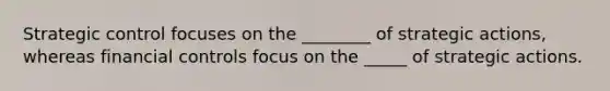 Strategic control focuses on the ________ of strategic actions, whereas financial controls focus on the _____ of strategic actions.