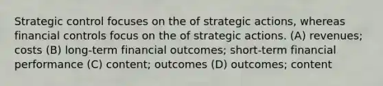 Strategic control focuses on the of strategic actions, whereas financial controls focus on the of strategic actions. (A) revenues; costs (B) long-term financial outcomes; short-term financial performance (C) content; outcomes (D) outcomes; content