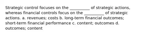 Strategic control focuses on the __________ of strategic actions, whereas financial controls focus on the __________ of strategic actions. a. revenues; costs b. long-term financial outcomes; short-term financial performance c. content; outcomes d. outcomes; content