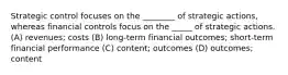 Strategic control focuses on the ________ of strategic actions, whereas financial controls focus on the _____ of strategic actions. (A) revenues; costs (B) long-term financial outcomes; short-term financial performance (C) content; outcomes (D) outcomes; content