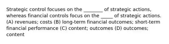 Strategic control focuses on the ________ of strategic actions, whereas financial controls focus on the _____ of strategic actions. (A) revenues; costs (B) long-term financial outcomes; short-term financial performance (C) content; outcomes (D) outcomes; content