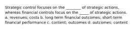 Strategic control focuses on the ________ of strategic actions, whereas financial controls focus on the _____ of strategic actions. a. revenues; costs b. long-term financial outcomes; short-term financial performance c. content; outcomes d. outcomes; content