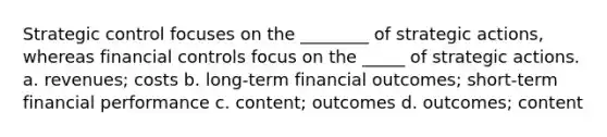 Strategic control focuses on the ________ of strategic actions, whereas financial controls focus on the _____ of strategic actions. a. revenues; costs b. long-term financial outcomes; short-term financial performance c. content; outcomes d. outcomes; content