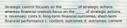 Strategic control focuses on the ________ of strategic actions whereas financial controls focus on the _____ of strategic actions. a. revenues; costs b. long-term financial outcomes; short-term financial performance c. content; outcomes d. outcomes; content