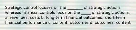 Strategic control focuses on the ________ of strategic actions whereas financial controls focus on the _____ of strategic actions. a. revenues; costs b. long-term financial outcomes; short-term financial performance c. content; outcomes d. outcomes; content