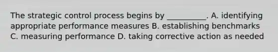 The strategic control process begins by __________. A. identifying appropriate performance measures B. establishing benchmarks C. measuring performance D. taking corrective action as needed