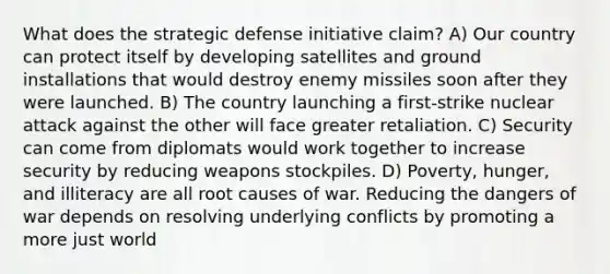 What does the strategic defense initiative claim? A) Our country can protect itself by developing satellites and ground installations that would destroy enemy missiles soon after they were launched. B) The country launching a first-strike nuclear attack against the other will face greater retaliation. C) Security can come from diplomats would work together to increase security by reducing weapons stockpiles. D) Poverty, hunger, and illiteracy are all root causes of war. Reducing the dangers of war depends on resolving underlying conflicts by promoting a more just world