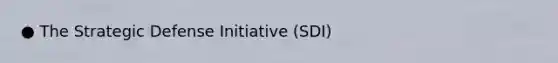 ● The Strategic Defense Initiative (SDI)