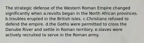 The strategic defense of the Western Roman Empire changed significantly when a.revolts began in the North African provinces. b.troubles erupted in the British Isles. c.Christians refused to defend the empire. d.the Goths were permitted to cross the Danube River and settle in Roman territory. e.slaves were actively recruited to serve in the Roman army.